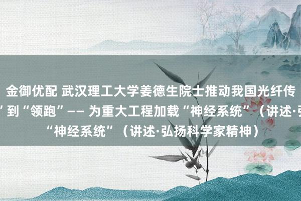 金御优配 武汉理工大学姜德生院士推动我国光纤传感技术从“跟跑”到“领跑”—— 为重大工程加载“神经系统”（讲述·弘扬科学家精神）