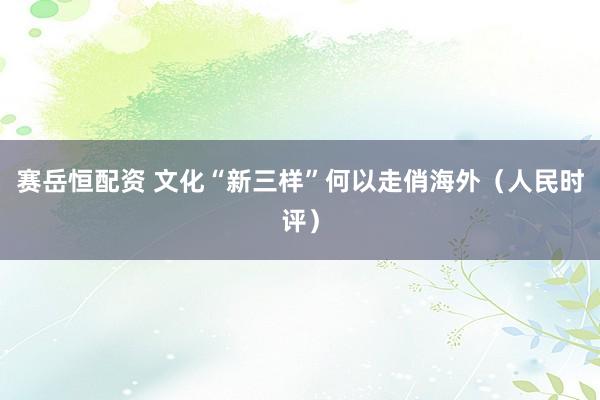赛岳恒配资 文化“新三样”何以走俏海外（人民时评）