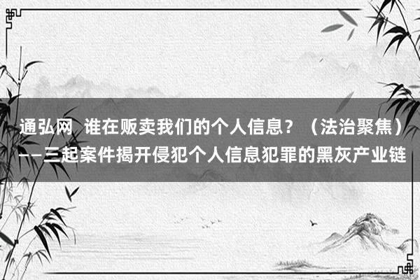 通弘网  谁在贩卖我们的个人信息？（法治聚焦） ——三起案件揭开侵犯个人信息犯罪的黑灰产业链