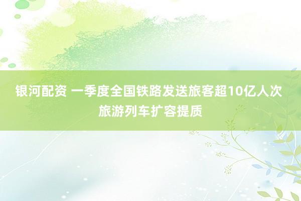 银河配资 一季度全国铁路发送旅客超10亿人次 旅游列车扩容提质