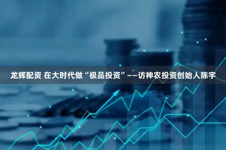 龙辉配资 在大时代做“极品投资”——访神农投资创始人陈宇