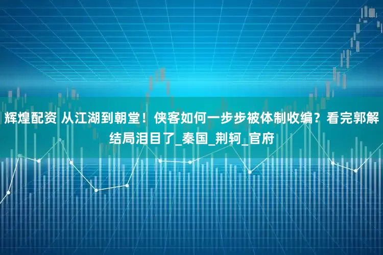 辉煌配资 从江湖到朝堂！侠客如何一步步被体制收编？看完郭解结局泪目了_秦国_荆轲_官府