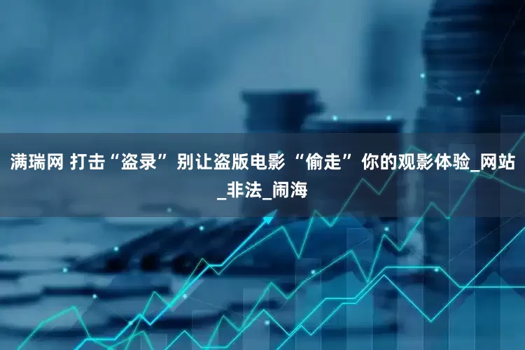 满瑞网 打击“盗录” 别让盗版电影 “偷走” 你的观影体验_网站_非法_闹海