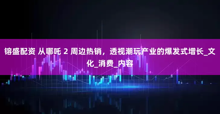 镕盛配资 从哪吒 2 周边热销，透视潮玩产业的爆发式增长_文化_消费_内容