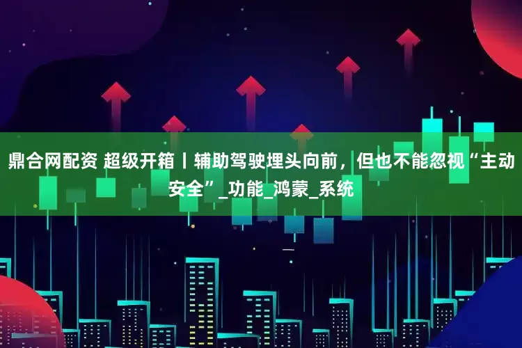 鼎合网配资 超级开箱丨辅助驾驶埋头向前，但也不能忽视“主动安全”_功能_鸿蒙_系统