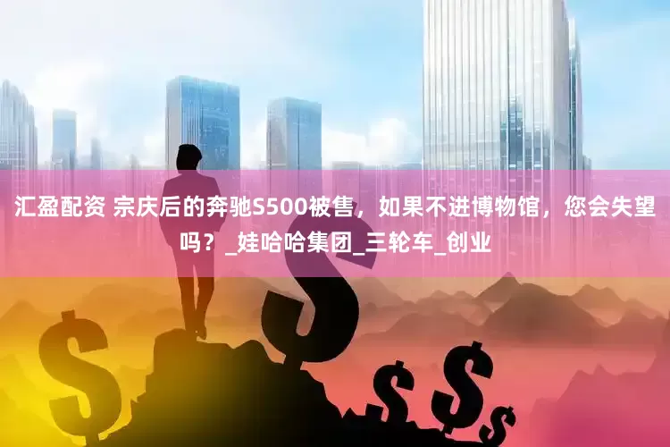 汇盈配资 宗庆后的奔驰S500被售，如果不进博物馆，您会失望吗？_娃哈哈集团_三轮车_创业