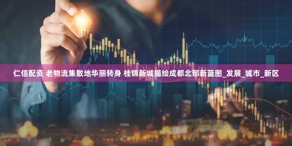 仁信配资 老物流集散地华丽转身 桂锦新城描绘成都北部新蓝图_发展_城市_新区