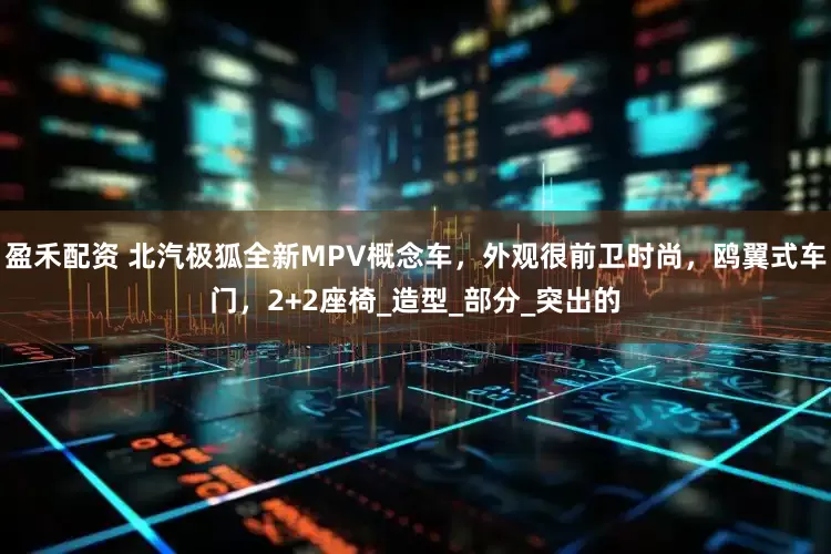 盈禾配资 北汽极狐全新MPV概念车，外观很前卫时尚，鸥翼式车门，2+2座椅_造型_部分_突出的