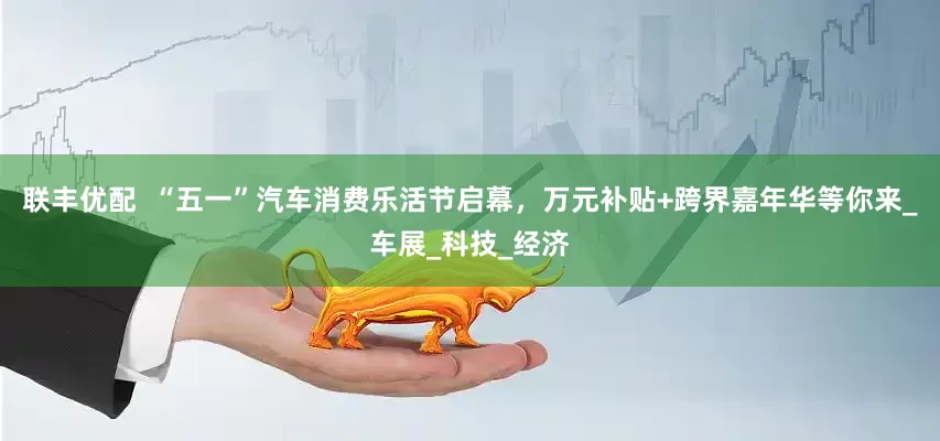 联丰优配  “五一”汽车消费乐活节启幕，万元补贴+跨界嘉年华等你来_车展_科技_经济
