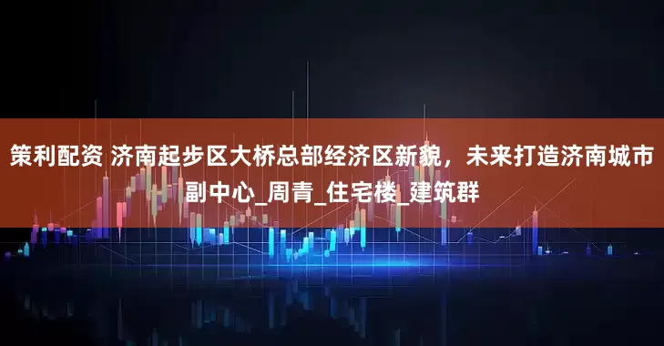 策利配资 济南起步区大桥总部经济区新貌，未来打造济南城市副中心_周青_住宅楼_建筑群
