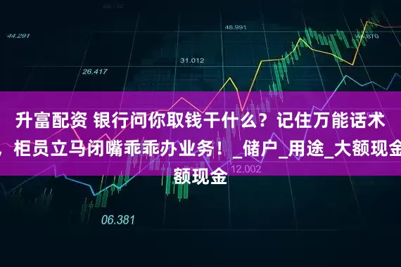 升富配资 银行问你取钱干什么？记住万能话术，柜员立马闭嘴乖乖办业务！_储户_用途_大额现金