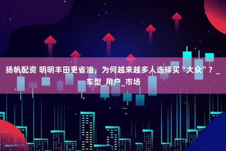 扬帆配资 明明丰田更省油，为何越来越多人选择买“大众”？_车型_用户_市场