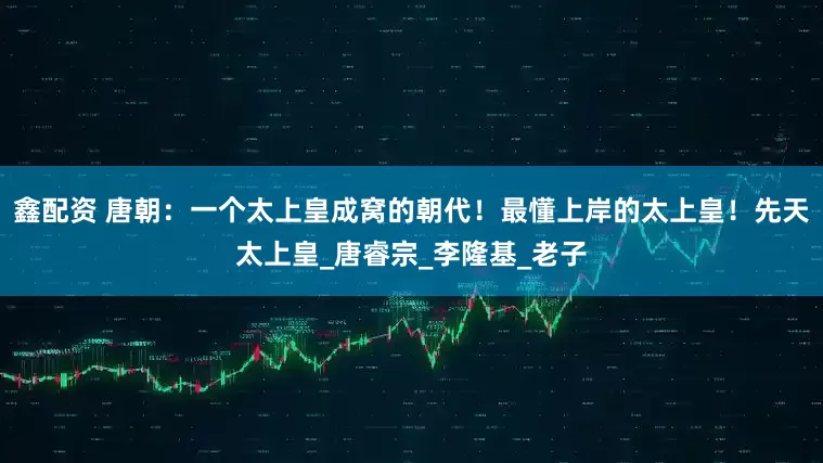 鑫配资 唐朝：一个太上皇成窝的朝代！最懂上岸的太上皇！先天太上皇_唐睿宗_李隆基_老子