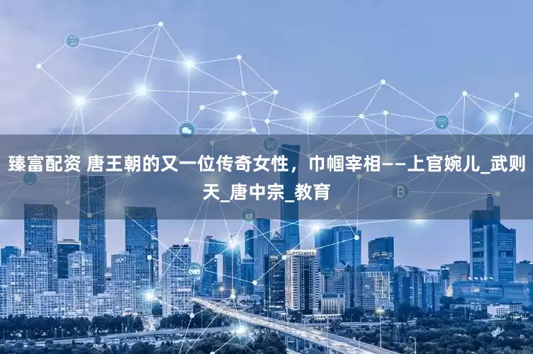 臻富配资 唐王朝的又一位传奇女性，巾帼宰相——上官婉儿_武则天_唐中宗_教育