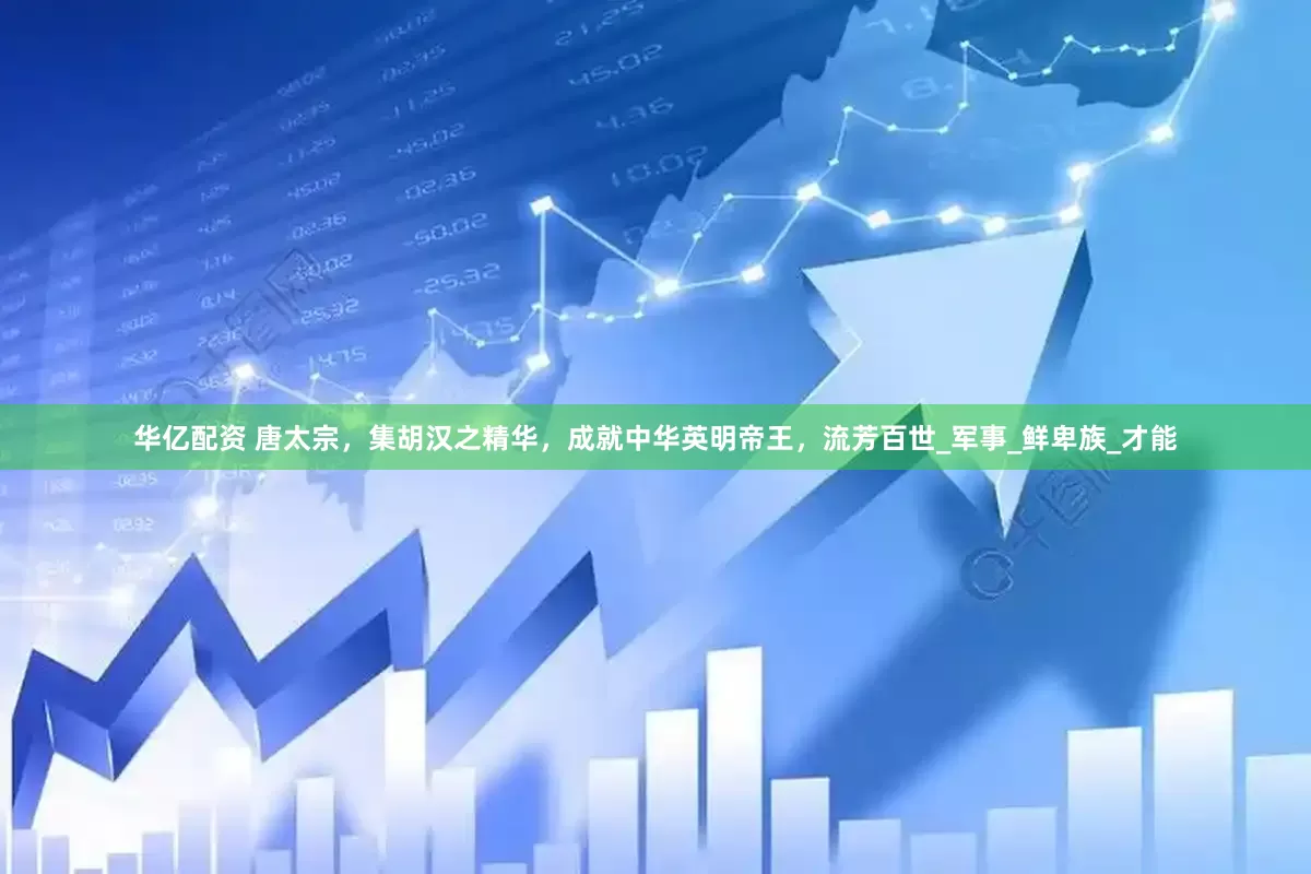 华亿配资 唐太宗，集胡汉之精华，成就中华英明帝王，流芳百世_军事_鲜卑族_才能