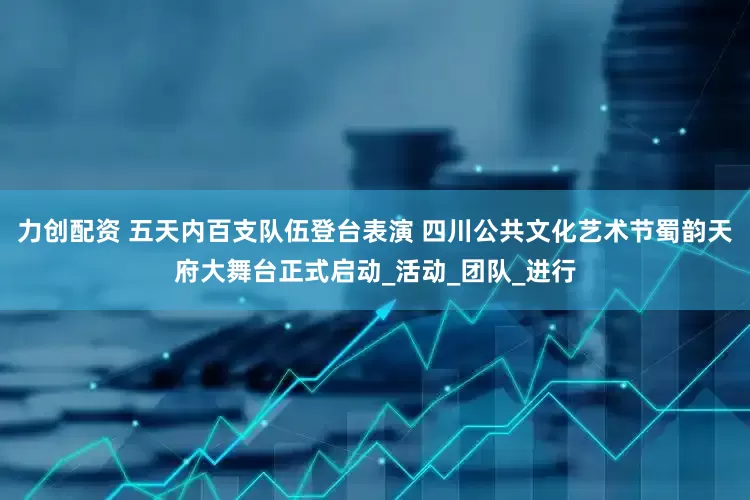 力创配资 五天内百支队伍登台表演 四川公共文化艺术节蜀韵天府大舞台正式启动_活动_团队_进行
