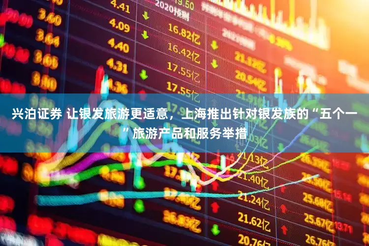 兴泊证券 让银发旅游更适意，上海推出针对银发族的“五个一”旅游产品和服务举措