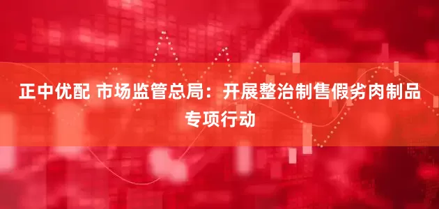 正中优配 市场监管总局：开展整治制售假劣肉制品专项行动