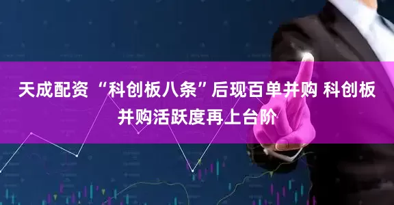 天成配资 “科创板八条”后现百单并购 科创板并购活跃度再上台阶