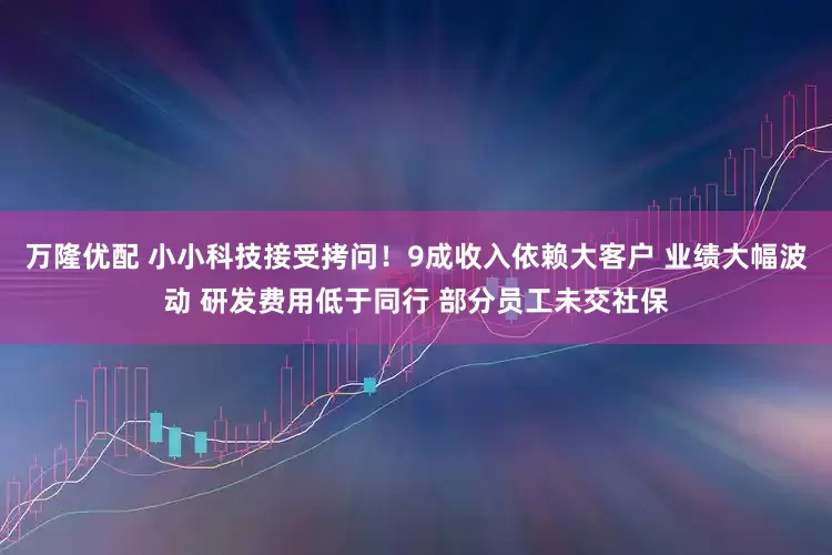 万隆优配 小小科技接受拷问！9成收入依赖大客户 业绩大幅波动 研发费用低于同行 部分员工未交社保