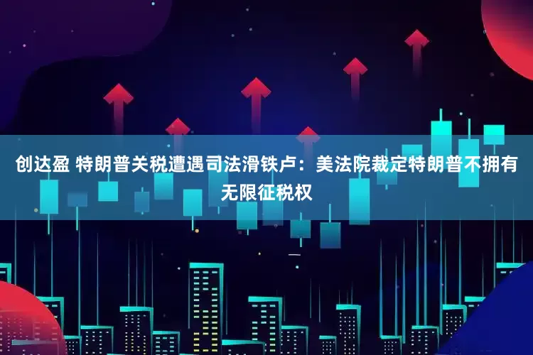 创达盈 特朗普关税遭遇司法滑铁卢：美法院裁定特朗普不拥有无限征税权