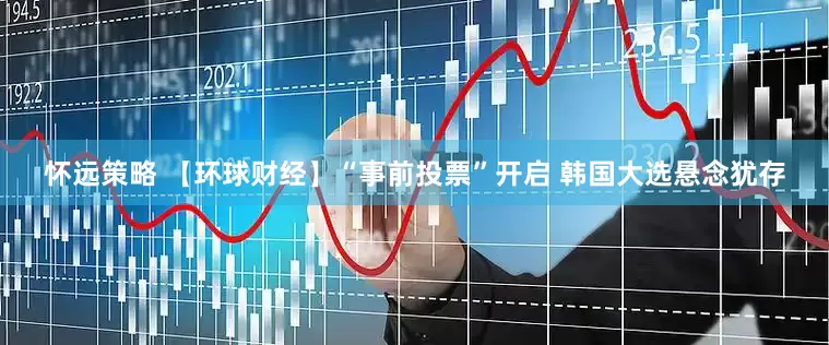 怀远策略 【环球财经】“事前投票”开启 韩国大选悬念犹存