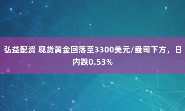 弘益配资 现货黄金回落至3300美元/盎司下方，日内跌0.53%