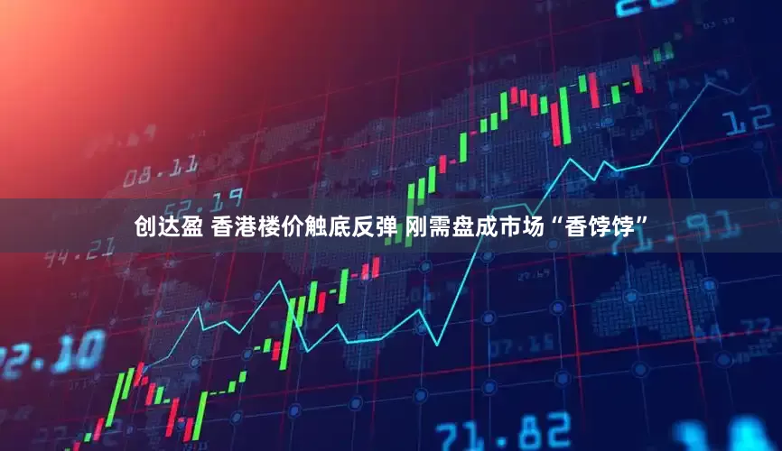 创达盈 香港楼价触底反弹 刚需盘成市场“香饽饽”