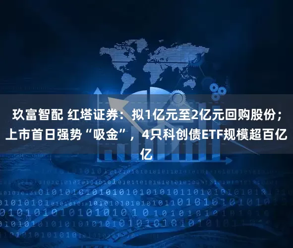 玖富智配 红塔证券：拟1亿元至2亿元回购股份；上市首日强势“吸金”，4只科创债ETF规模超百亿