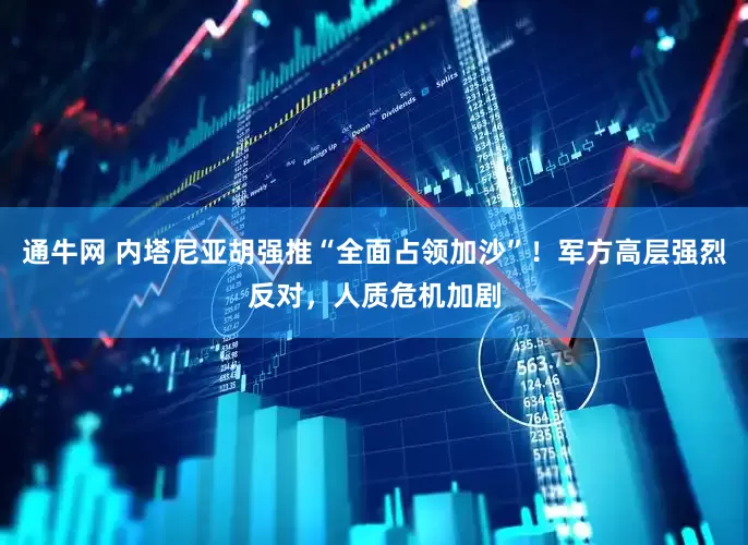 通牛网 内塔尼亚胡强推“全面占领加沙”！军方高层强烈反对，人质危机加剧