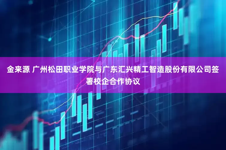 金来源 广州松田职业学院与广东汇兴精工智造股份有限公司签署校企合作协议