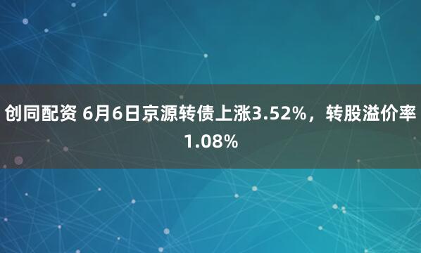 创同配资 6月6日京源转债上涨3.52%，转股溢价率1.08%
