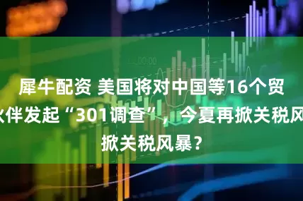 犀牛配资 美国将对中国等16个贸易伙伴发起“301调查”，今夏再掀关税风暴？