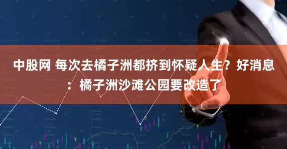 中股网 每次去橘子洲都挤到怀疑人生？好消息：橘子洲沙滩公园要改造了